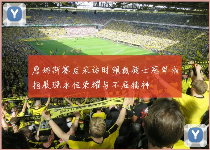 詹姆斯赛后采访时佩戴骑士冠军戒指展现永恒荣耀与不屈精神