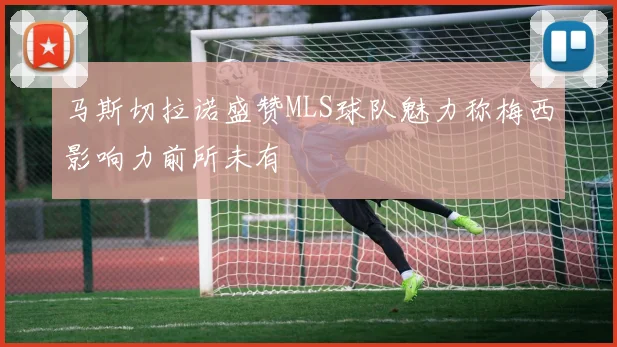 马斯切拉诺盛赞MLS球队魅力称梅西影响力前所未有