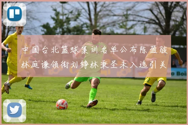 中国台北篮球集训名单公布陈盈骏林庭谦领衔刘铮林秉圣未入选引关注