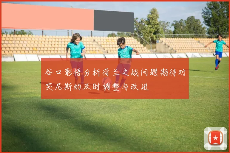 谷口彰悟分析荷兰之战问题期待对突尼斯的及时调整与改进