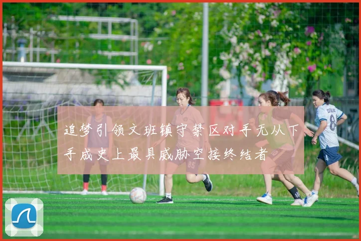 追梦引领文班镇守禁区对手无从下手成史上最具威胁空接终结者
