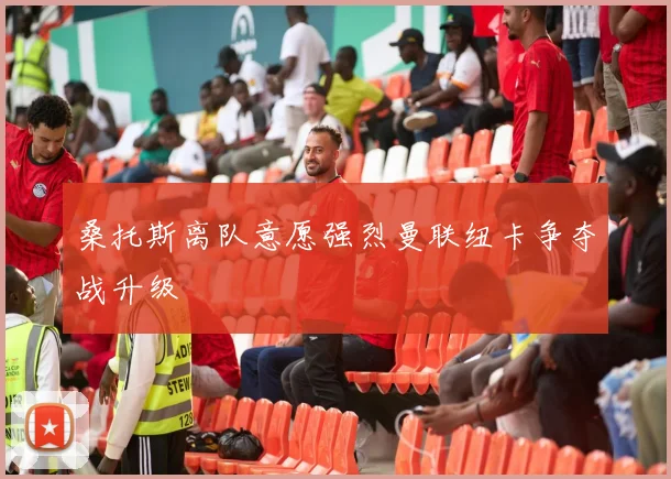 桑托斯离队意愿强烈曼联纽卡争夺战升级