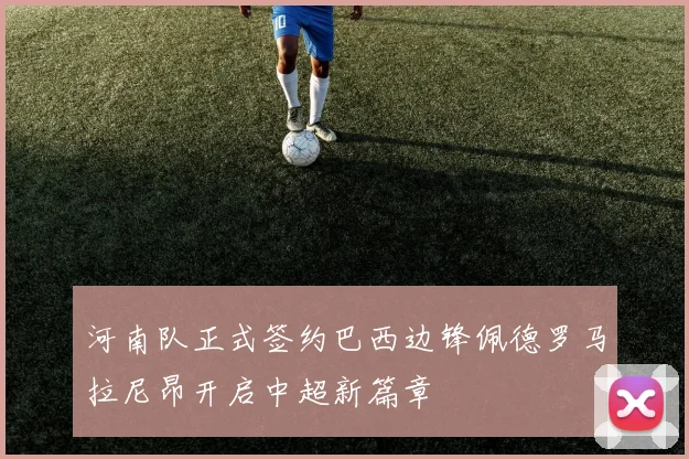河南队正式签约巴西边锋佩德罗马拉尼昂开启中超新篇章