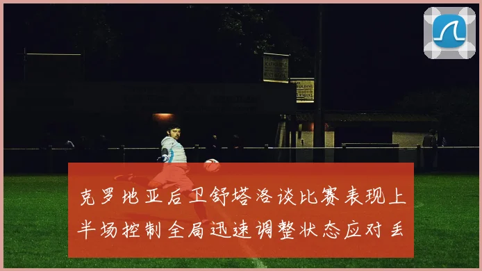 克罗地亚后卫舒塔洛谈比赛表现上半场控制全局迅速调整状态应对丢球
