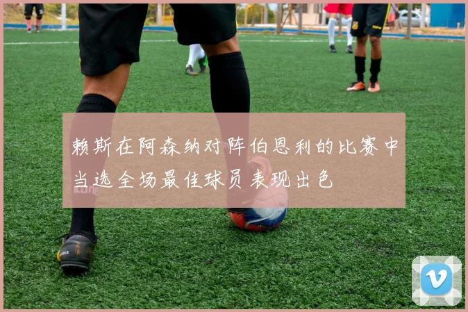 赖斯在阿森纳对阵伯恩利的比赛中当选全场最佳球员表现出色