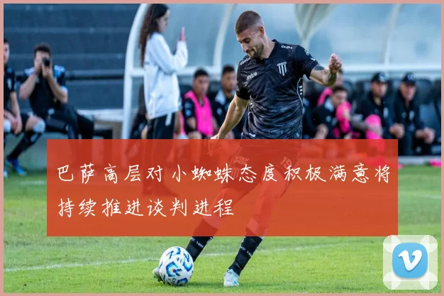 巴萨高层对小蜘蛛态度积极满意将持续推进谈判进程