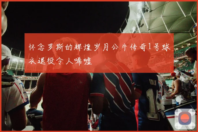 怀念罗斯的辉煌岁月公牛传奇1号球衣退役令人唏嘘