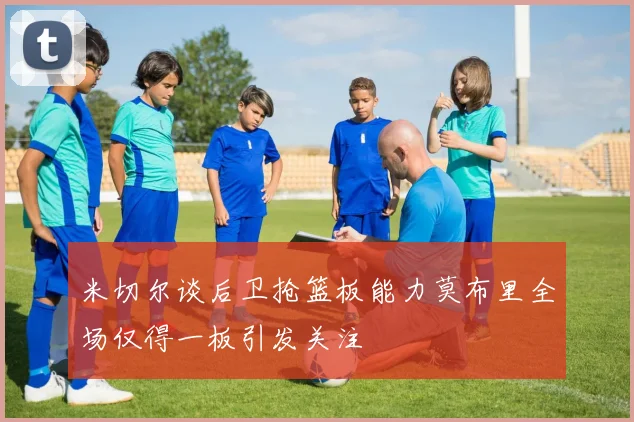 米切尔谈后卫抢篮板能力莫布里全场仅得一板引发关注
