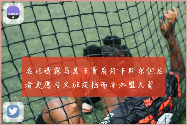 名记透露乌度卡曾看好卡斯尔但后者更愿与文班搭档而非加盟火箭