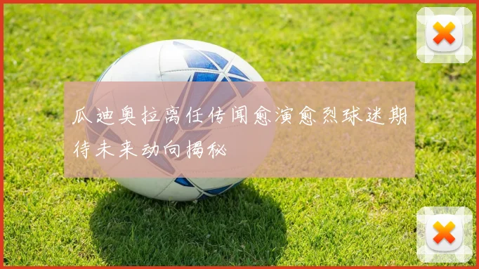 瓜迪奥拉离任传闻愈演愈烈球迷期待未来动向揭秘