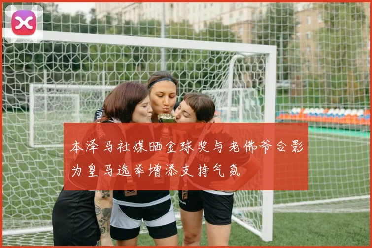 本泽马社媒晒金球奖与老佛爷合影为皇马选举增添支持气氛
