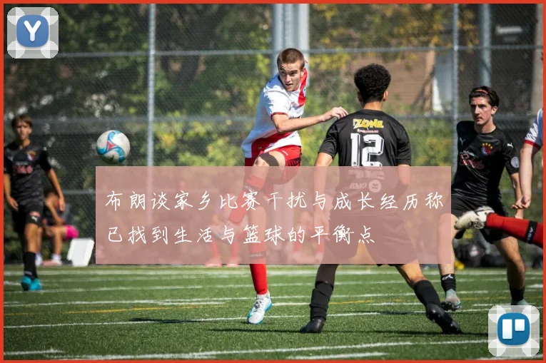 布朗谈家乡比赛干扰与成长经历称已找到生活与篮球的平衡点